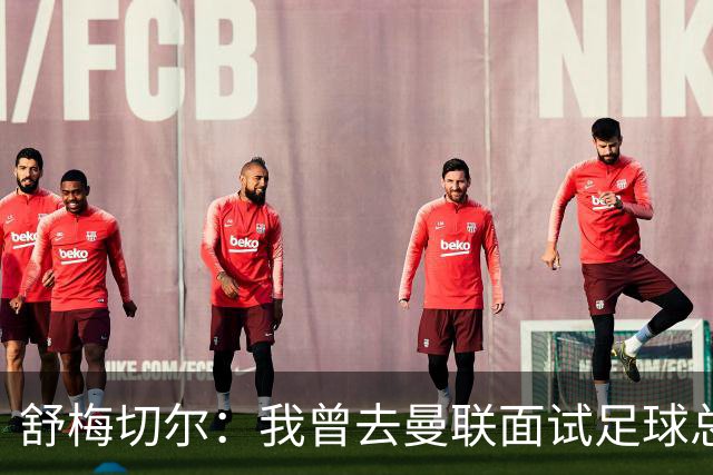 舒梅切尔：我曾去曼联面试足球总监，感觉只是在走过场