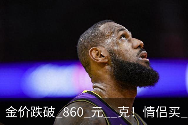 金价跌破 860 元 / 克！情侣买 83 克结婚五金，午饭过后带亲属再扫 300 克黄金