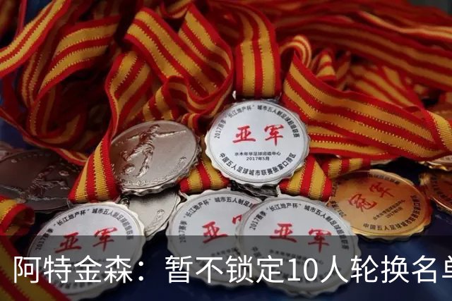 阿特金森：暂不锁定10人轮换名单 以深度与临场反馈为先